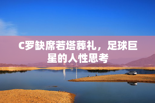 C罗缺席若塔葬礼，足球巨星的人性思考