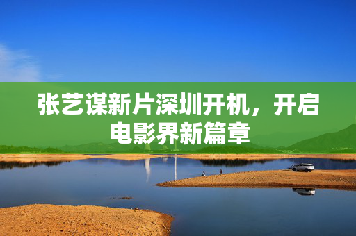 张艺谋新片深圳开机，开启电影界新篇章