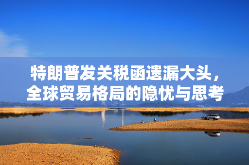 特朗普发关税函遗漏大头，全球贸易格局的隐忧与思考
