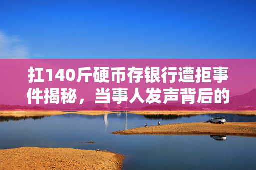 扛140斤硬币存银行遭拒事件揭秘，当事人发声背后的故事