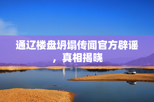 通辽楼盘坍塌传闻官方辟谣，真相揭晓