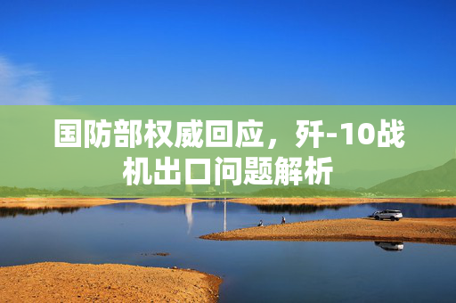 国防部权威回应，歼-10战机出口问题解析