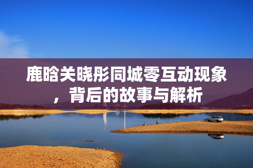 鹿晗关晓彤同城零互动现象，背后的故事与解析