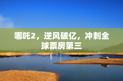 哪吒2，逆风破亿，冲刺全球票房第三