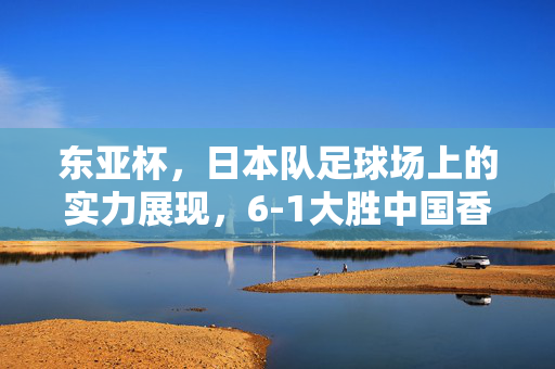 东亚杯，日本队足球场上的实力展现，6-1大胜中国香港队