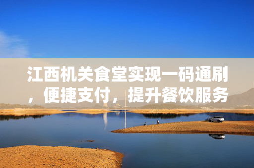 江西机关食堂实现一码通刷，便捷支付，提升餐饮服务新体验