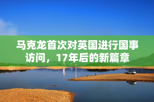 马克龙首次对英国进行国事访问，17年后的新篇章
