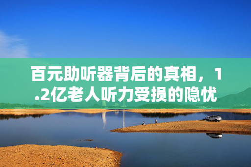 百元助听器背后的真相，1.2亿老人听力受损的隐忧