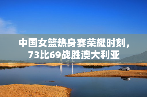 中国女篮热身赛荣耀时刻，73比69战胜澳大利亚
