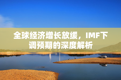全球经济增长放缓，IMF下调预期的深度解析