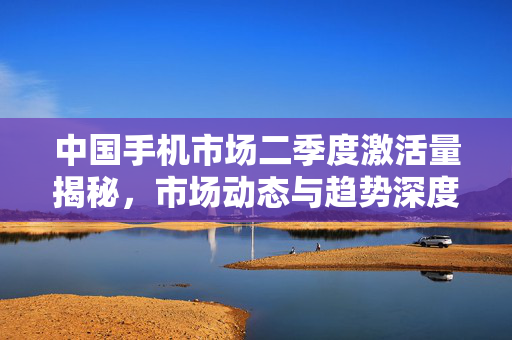 中国手机市场二季度激活量揭秘，市场动态与趋势深度分析