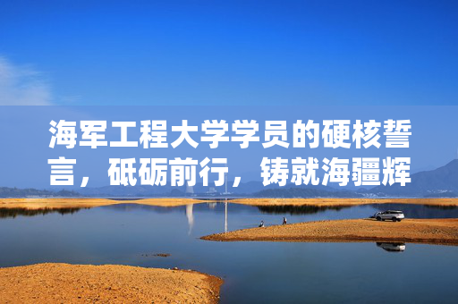 海军工程大学学员的硬核誓言，砥砺前行，铸就海疆辉煌
