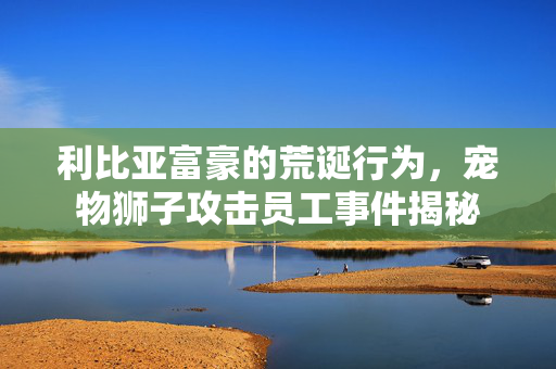 利比亚富豪的荒诞行为，宠物狮子攻击员工事件揭秘