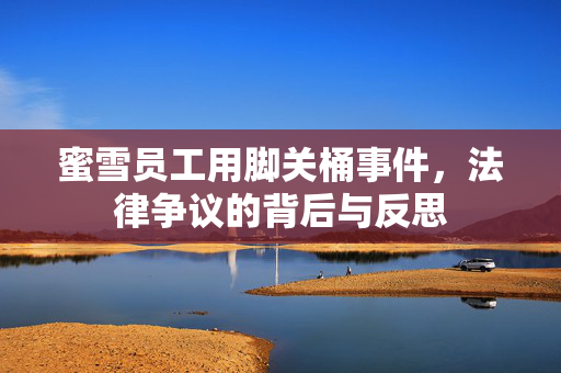 蜜雪员工用脚关桶事件，法律争议的背后与反思
