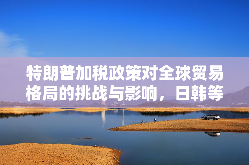 特朗普加税政策对全球贸易格局的挑战与影响，日韩等14国视角