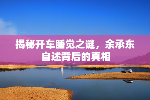 揭秘开车睡觉之谜，余承东自述背后的真相