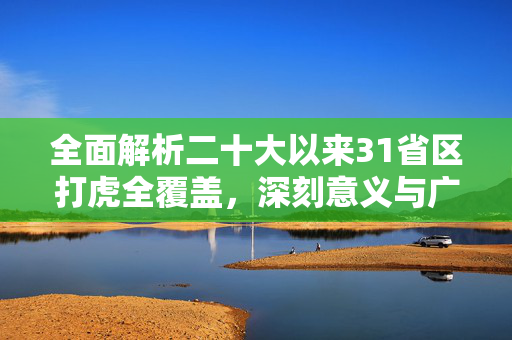 全面解析二十大以来31省区打虎全覆盖，深刻意义与广泛影响