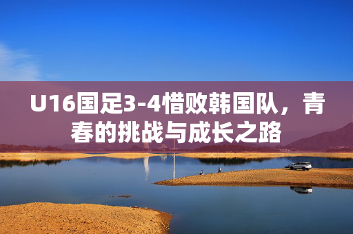 U16国足3-4惜败韩国队，青春的挑战与成长之路