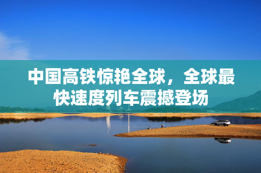中国高铁惊艳全球，全球最快速度列车震撼登场