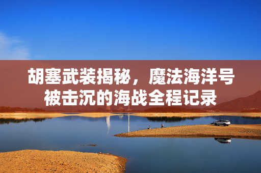胡塞武装揭秘，魔法海洋号被击沉的海战全程记录