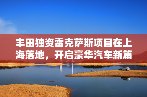 丰田独资雷克萨斯项目在上海落地，开启豪华汽车新篇章