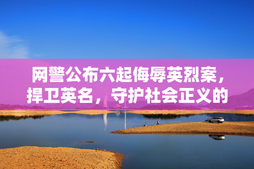 网警公布六起侮辱英烈案，捍卫英名，守护社会正义的底线