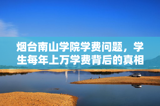 烟台南山学院学费问题，学生每年上万学费背后的真相
