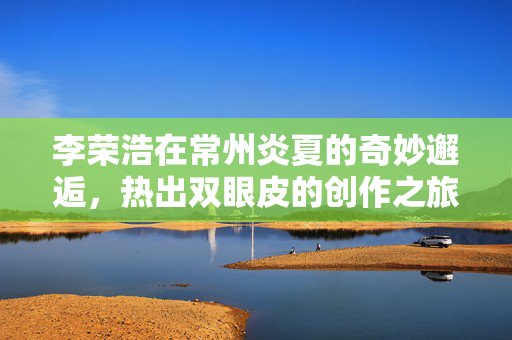 李荣浩在常州炎夏的奇妙邂逅，热出双眼皮的创作之旅