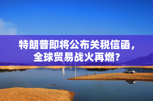 特朗普即将公布关税信函，全球贸易战火再燃？