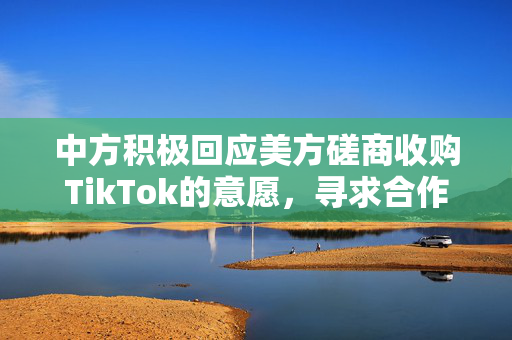 中方积极回应美方磋商收购TikTok的意愿，寻求合作与对话解决分歧