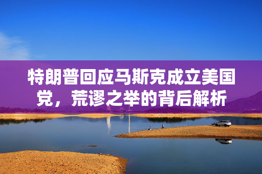特朗普回应马斯克成立美国党，荒谬之举的背后解析