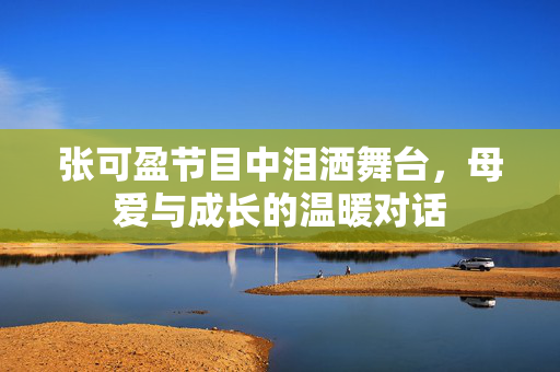 张可盈节目中泪洒舞台，母爱与成长的温暖对话