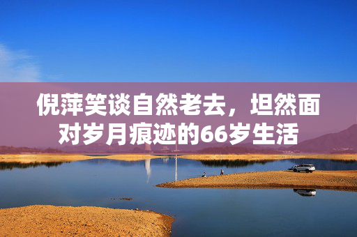 倪萍笑谈自然老去，坦然面对岁月痕迹的66岁生活