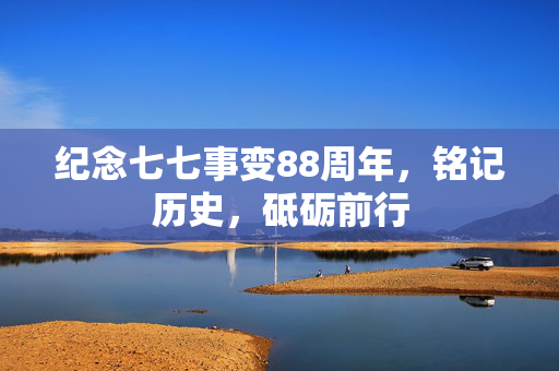 纪念七七事变88周年，铭记历史，砥砺前行