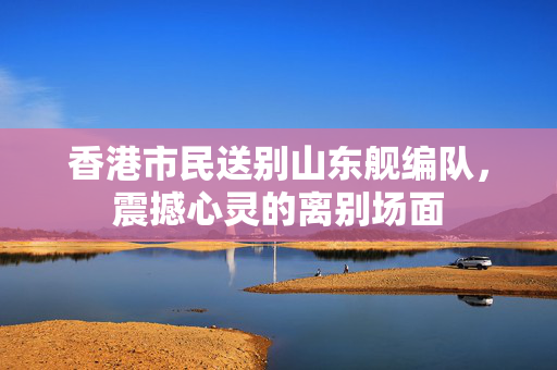 香港市民送别山东舰编队，震撼心灵的离别场面