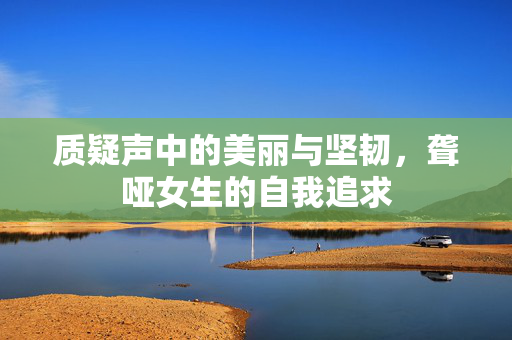 质疑声中的美丽与坚韧，聋哑女生的自我追求