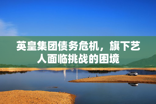 英皇集团债务危机，旗下艺人面临挑战的困境