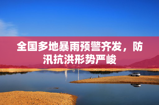 全国多地暴雨预警齐发，防汛抗洪形势严峻