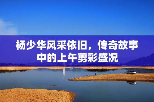 杨少华风采依旧，传奇故事中的上午剪彩盛况