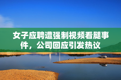 女子应聘遭强制视频看腿事件，公司回应引发热议