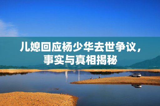 儿媳回应杨少华去世争议，事实与真相揭秘