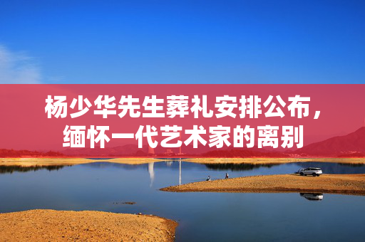 杨少华先生葬礼安排公布，缅怀一代艺术家的离别
