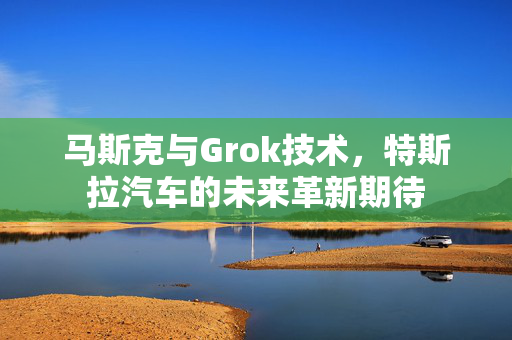 马斯克与Grok技术，特斯拉汽车的未来革新期待