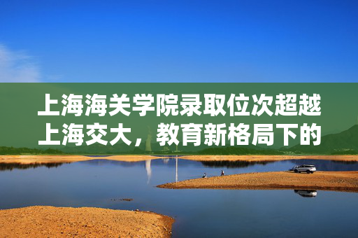 上海海关学院录取位次超越上海交大，教育新格局下的独特现象