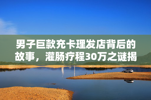 男子巨款充卡理发店背后的故事，灌肠疗程30万之谜揭秘