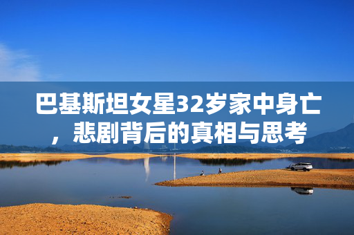 巴基斯坦女星32岁家中身亡，悲剧背后的真相与思考