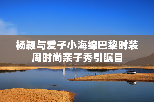 杨颖与爱子小海绵巴黎时装周时尚亲子秀引瞩目