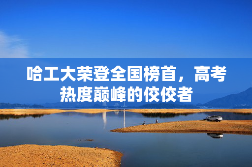 哈工大荣登全国榜首，高考热度巅峰的佼佼者
