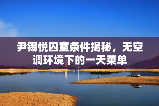 尹锡悦囚室条件揭秘，无空调环境下的一天菜单