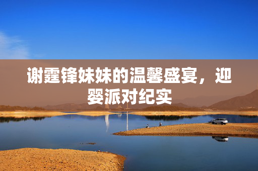 谢霆锋妹妹的温馨盛宴，迎婴派对纪实